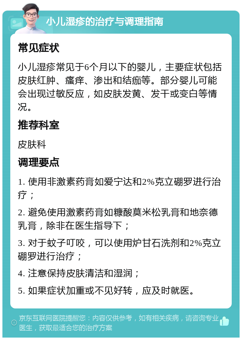 小儿湿疹的治疗与调理指南 常见症状 小儿湿疹常见于6个月以下的婴儿，主要症状包括皮肤红肿、瘙痒、渗出和结痂等。部分婴儿可能会出现过敏反应，如皮肤发黄、发干或变白等情况。 推荐科室 皮肤科 调理要点 1. 使用非激素药膏如爱宁达和2%克立硼罗进行治疗； 2. 避免使用激素药膏如糠酸莫米松乳膏和地奈德乳膏，除非在医生指导下； 3. 对于蚊子叮咬，可以使用炉甘石洗剂和2%克立硼罗进行治疗； 4. 注意保持皮肤清洁和湿润； 5. 如果症状加重或不见好转，应及时就医。