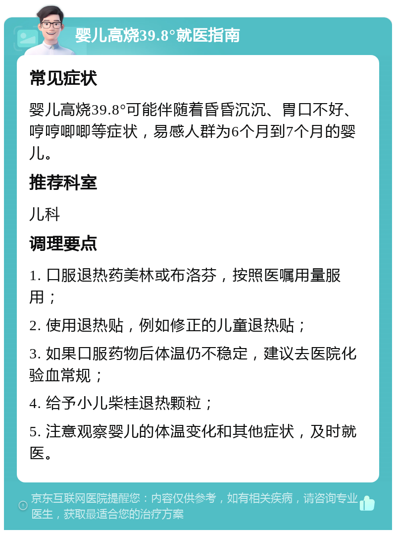 婴儿高烧39.8°就医指南 常见症状 婴儿高烧39.8°可能伴随着昏昏沉沉、胃口不好、哼哼唧唧等症状，易感人群为6个月到7个月的婴儿。 推荐科室 儿科 调理要点 1. 口服退热药美林或布洛芬，按照医嘱用量服用； 2. 使用退热贴，例如修正的儿童退热贴； 3. 如果口服药物后体温仍不稳定，建议去医院化验血常规； 4. 给予小儿柴桂退热颗粒； 5. 注意观察婴儿的体温变化和其他症状，及时就医。