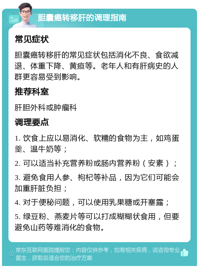 胆囊癌转移肝的调理指南 常见症状 胆囊癌转移肝的常见症状包括消化不良、食欲减退、体重下降、黄疸等。老年人和有肝病史的人群更容易受到影响。 推荐科室 肝胆外科或肿瘤科 调理要点 1. 饮食上应以易消化、软糯的食物为主，如鸡蛋羹、温牛奶等； 2. 可以适当补充营养粉或肠内营养粉（安素）； 3. 避免食用人参、枸杞等补品，因为它们可能会加重肝脏负担； 4. 对于便秘问题，可以使用乳果糖或开塞露； 5. 绿豆粉、燕麦片等可以打成糊糊状食用，但要避免山药等难消化的食物。