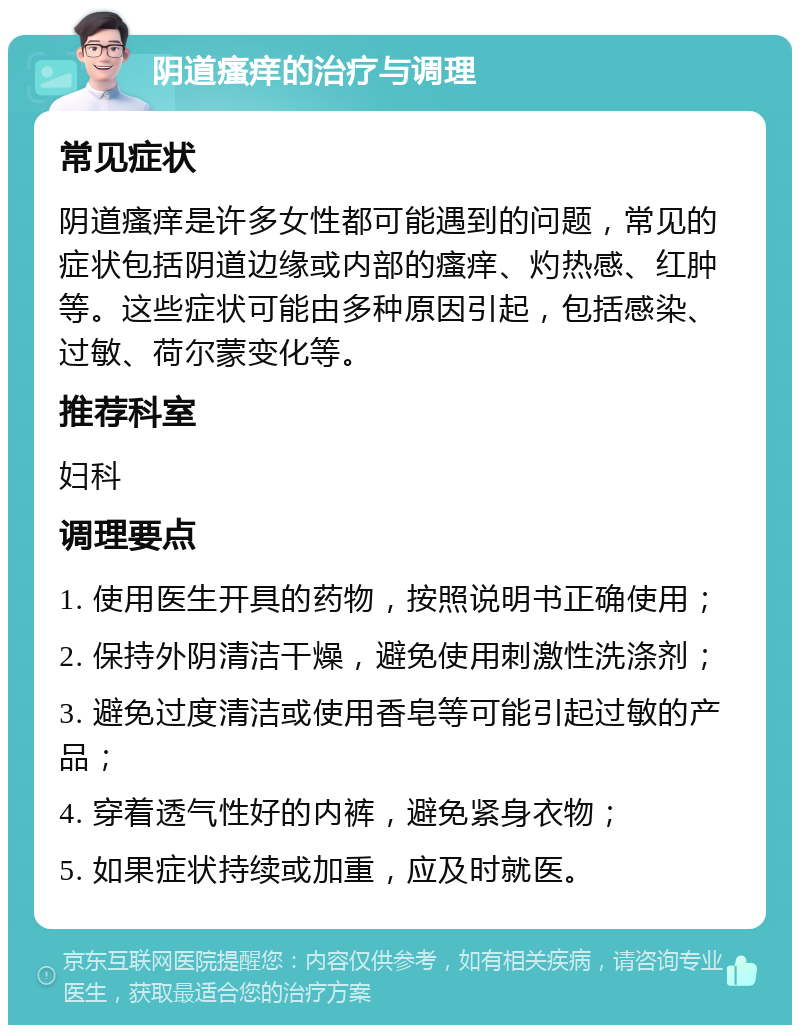 阴道瘙痒的治疗与调理 常见症状 阴道瘙痒是许多女性都可能遇到的问题，常见的症状包括阴道边缘或内部的瘙痒、灼热感、红肿等。这些症状可能由多种原因引起，包括感染、过敏、荷尔蒙变化等。 推荐科室 妇科 调理要点 1. 使用医生开具的药物，按照说明书正确使用； 2. 保持外阴清洁干燥，避免使用刺激性洗涤剂； 3. 避免过度清洁或使用香皂等可能引起过敏的产品； 4. 穿着透气性好的内裤，避免紧身衣物； 5. 如果症状持续或加重，应及时就医。