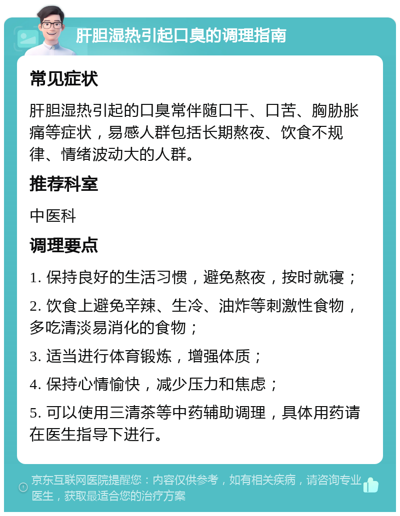 肝胆湿热引起口臭的调理指南 常见症状 肝胆湿热引起的口臭常伴随口干、口苦、胸胁胀痛等症状，易感人群包括长期熬夜、饮食不规律、情绪波动大的人群。 推荐科室 中医科 调理要点 1. 保持良好的生活习惯，避免熬夜，按时就寝； 2. 饮食上避免辛辣、生冷、油炸等刺激性食物，多吃清淡易消化的食物； 3. 适当进行体育锻炼，增强体质； 4. 保持心情愉快，减少压力和焦虑； 5. 可以使用三清茶等中药辅助调理，具体用药请在医生指导下进行。