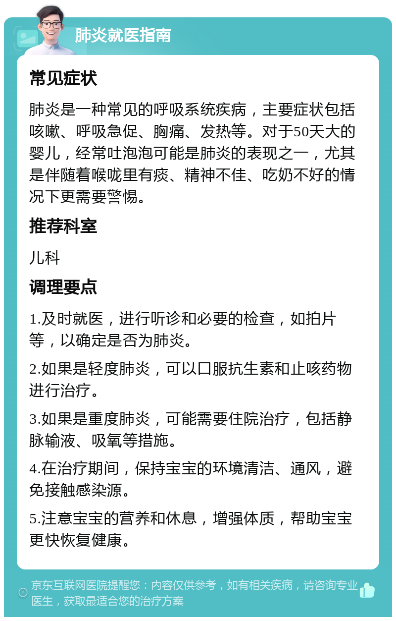 肺炎就医指南 常见症状 肺炎是一种常见的呼吸系统疾病，主要症状包括咳嗽、呼吸急促、胸痛、发热等。对于50天大的婴儿，经常吐泡泡可能是肺炎的表现之一，尤其是伴随着喉咙里有痰、精神不佳、吃奶不好的情况下更需要警惕。 推荐科室 儿科 调理要点 1.及时就医，进行听诊和必要的检查，如拍片等，以确定是否为肺炎。 2.如果是轻度肺炎，可以口服抗生素和止咳药物进行治疗。 3.如果是重度肺炎，可能需要住院治疗，包括静脉输液、吸氧等措施。 4.在治疗期间，保持宝宝的环境清洁、通风，避免接触感染源。 5.注意宝宝的营养和休息，增强体质，帮助宝宝更快恢复健康。