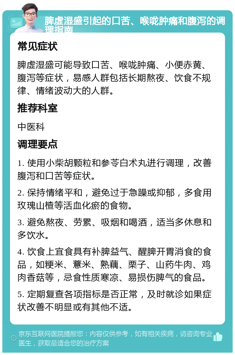 脾虚湿盛引起的口苦、喉咙肿痛和腹泻的调理指南 常见症状 脾虚湿盛可能导致口苦、喉咙肿痛、小便赤黄、腹泻等症状，易感人群包括长期熬夜、饮食不规律、情绪波动大的人群。 推荐科室 中医科 调理要点 1. 使用小柴胡颗粒和参苓白术丸进行调理，改善腹泻和口苦等症状。 2. 保持情绪平和，避免过于急躁或抑郁，多食用玫瑰山楂等活血化瘀的食物。 3. 避免熬夜、劳累、吸烟和喝酒，适当多休息和多饮水。 4. 饮食上宜食具有补脾益气、醒脾开胃消食的食品，如粳米、薏米、熟藕、栗子、山药牛肉、鸡肉香菇等，忌食性质寒凉、易损伤脾气的食品。 5. 定期复查各项指标是否正常，及时就诊如果症状改善不明显或有其他不适。