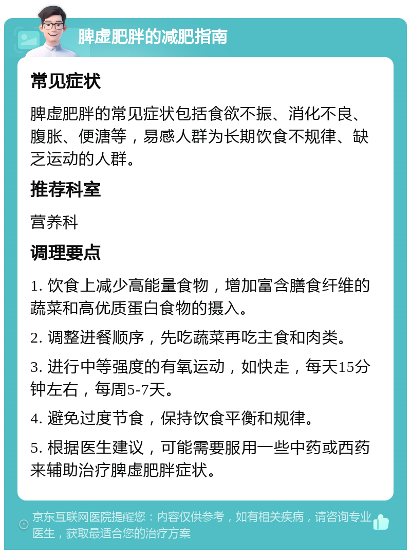 脾虚肥胖的减肥指南 常见症状 脾虚肥胖的常见症状包括食欲不振、消化不良、腹胀、便溏等，易感人群为长期饮食不规律、缺乏运动的人群。 推荐科室 营养科 调理要点 1. 饮食上减少高能量食物，增加富含膳食纤维的蔬菜和高优质蛋白食物的摄入。 2. 调整进餐顺序，先吃蔬菜再吃主食和肉类。 3. 进行中等强度的有氧运动，如快走，每天15分钟左右，每周5-7天。 4. 避免过度节食，保持饮食平衡和规律。 5. 根据医生建议，可能需要服用一些中药或西药来辅助治疗脾虚肥胖症状。