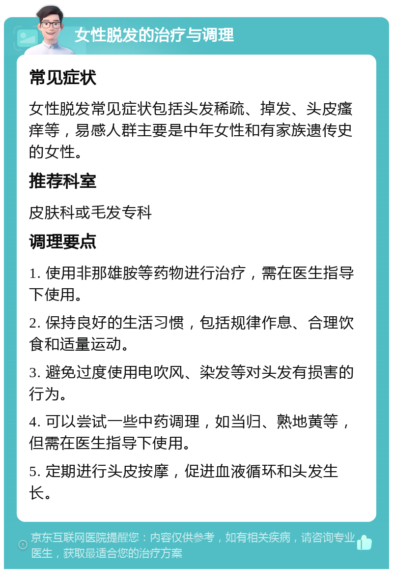 女性脱发的治疗与调理 常见症状 女性脱发常见症状包括头发稀疏、掉发、头皮瘙痒等，易感人群主要是中年女性和有家族遗传史的女性。 推荐科室 皮肤科或毛发专科 调理要点 1. 使用非那雄胺等药物进行治疗，需在医生指导下使用。 2. 保持良好的生活习惯，包括规律作息、合理饮食和适量运动。 3. 避免过度使用电吹风、染发等对头发有损害的行为。 4. 可以尝试一些中药调理，如当归、熟地黄等，但需在医生指导下使用。 5. 定期进行头皮按摩，促进血液循环和头发生长。