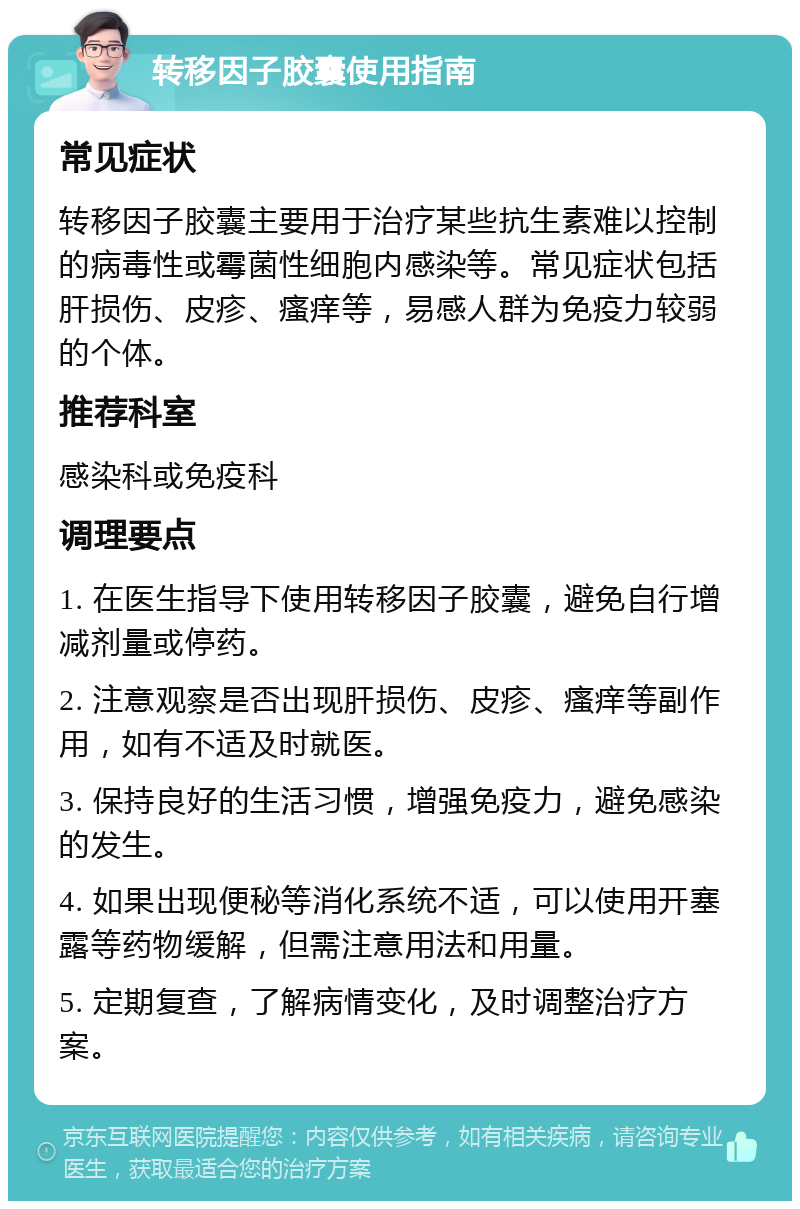 转移因子胶囊使用指南 常见症状 转移因子胶囊主要用于治疗某些抗生素难以控制的病毒性或霉菌性细胞内感染等。常见症状包括肝损伤、皮疹、瘙痒等，易感人群为免疫力较弱的个体。 推荐科室 感染科或免疫科 调理要点 1. 在医生指导下使用转移因子胶囊，避免自行增减剂量或停药。 2. 注意观察是否出现肝损伤、皮疹、瘙痒等副作用，如有不适及时就医。 3. 保持良好的生活习惯，增强免疫力，避免感染的发生。 4. 如果出现便秘等消化系统不适，可以使用开塞露等药物缓解，但需注意用法和用量。 5. 定期复查，了解病情变化，及时调整治疗方案。