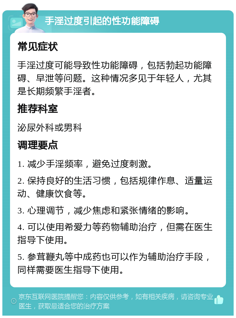 手淫过度引起的性功能障碍 常见症状 手淫过度可能导致性功能障碍，包括勃起功能障碍、早泄等问题。这种情况多见于年轻人，尤其是长期频繁手淫者。 推荐科室 泌尿外科或男科 调理要点 1. 减少手淫频率，避免过度刺激。 2. 保持良好的生活习惯，包括规律作息、适量运动、健康饮食等。 3. 心理调节，减少焦虑和紧张情绪的影响。 4. 可以使用希爱力等药物辅助治疗，但需在医生指导下使用。 5. 参茸鞭丸等中成药也可以作为辅助治疗手段，同样需要医生指导下使用。