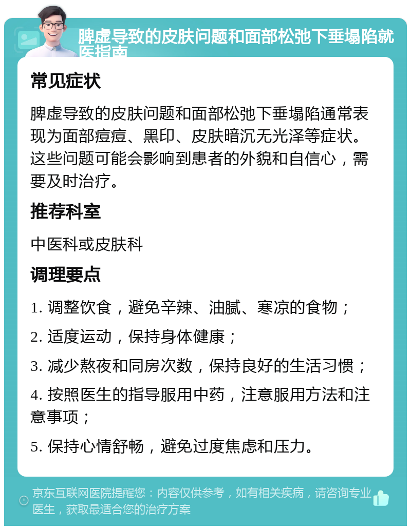 脾虚导致的皮肤问题和面部松弛下垂塌陷就医指南 常见症状 脾虚导致的皮肤问题和面部松弛下垂塌陷通常表现为面部痘痘、黑印、皮肤暗沉无光泽等症状。这些问题可能会影响到患者的外貌和自信心，需要及时治疗。 推荐科室 中医科或皮肤科 调理要点 1. 调整饮食，避免辛辣、油腻、寒凉的食物； 2. 适度运动，保持身体健康； 3. 减少熬夜和同房次数，保持良好的生活习惯； 4. 按照医生的指导服用中药，注意服用方法和注意事项； 5. 保持心情舒畅，避免过度焦虑和压力。