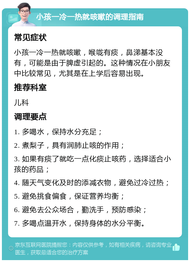 小孩一冷一热就咳嗽的调理指南 常见症状 小孩一冷一热就咳嗽，喉咙有痰，鼻涕基本没有，可能是由于脾虚引起的。这种情况在小朋友中比较常见，尤其是在上学后容易出现。 推荐科室 儿科 调理要点 1. 多喝水，保持水分充足； 2. 煮梨子，具有润肺止咳的作用； 3. 如果有痰了就吃一点化痰止咳药，选择适合小孩的药品； 4. 随天气变化及时的添减衣物，避免过冷过热； 5. 避免挑食偏食，保证营养均衡； 6. 避免去公众场合，勤洗手，预防感染； 7. 多喝点温开水，保持身体的水分平衡。