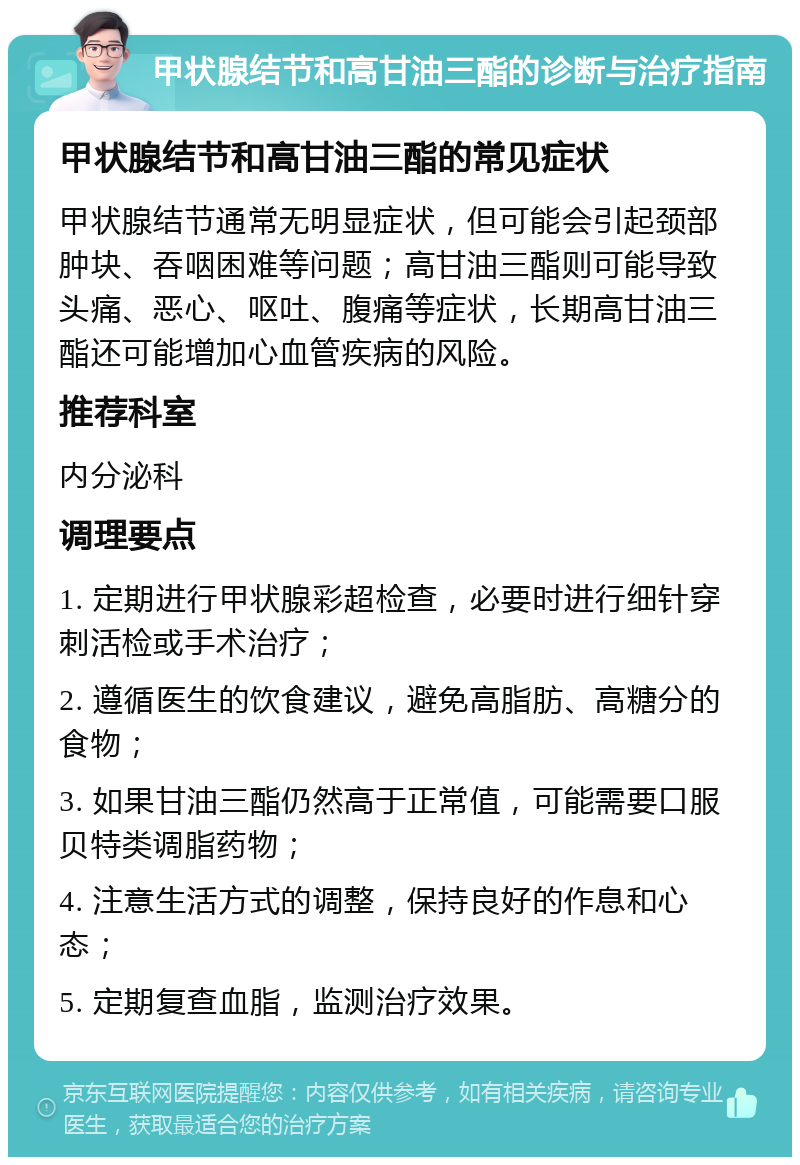 甲状腺结节和高甘油三酯的诊断与治疗指南 甲状腺结节和高甘油三酯的常见症状 甲状腺结节通常无明显症状，但可能会引起颈部肿块、吞咽困难等问题；高甘油三酯则可能导致头痛、恶心、呕吐、腹痛等症状，长期高甘油三酯还可能增加心血管疾病的风险。 推荐科室 内分泌科 调理要点 1. 定期进行甲状腺彩超检查，必要时进行细针穿刺活检或手术治疗； 2. 遵循医生的饮食建议，避免高脂肪、高糖分的食物； 3. 如果甘油三酯仍然高于正常值，可能需要口服贝特类调脂药物； 4. 注意生活方式的调整，保持良好的作息和心态； 5. 定期复查血脂，监测治疗效果。