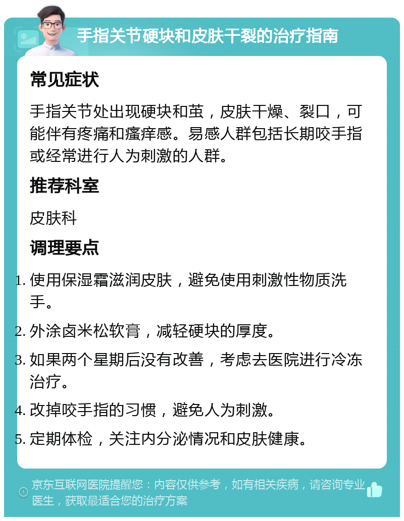 手指关节硬块和皮肤干裂的治疗指南 常见症状 手指关节处出现硬块和茧，皮肤干燥、裂口，可能伴有疼痛和瘙痒感。易感人群包括长期咬手指或经常进行人为刺激的人群。 推荐科室 皮肤科 调理要点 使用保湿霜滋润皮肤，避免使用刺激性物质洗手。 外涂卤米松软膏，减轻硬块的厚度。 如果两个星期后没有改善，考虑去医院进行冷冻治疗。 改掉咬手指的习惯，避免人为刺激。 定期体检，关注内分泌情况和皮肤健康。