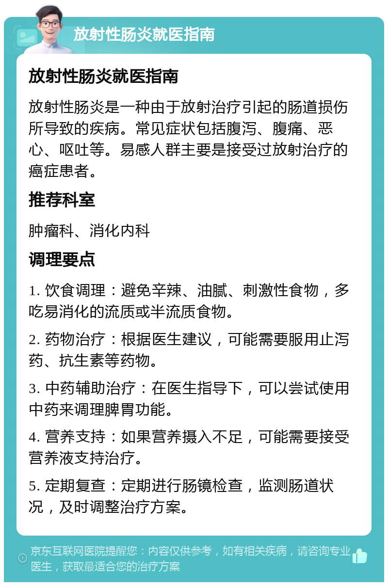 放射性肠炎就医指南 放射性肠炎就医指南 放射性肠炎是一种由于放射治疗引起的肠道损伤所导致的疾病。常见症状包括腹泻、腹痛、恶心、呕吐等。易感人群主要是接受过放射治疗的癌症患者。 推荐科室 肿瘤科、消化内科 调理要点 1. 饮食调理：避免辛辣、油腻、刺激性食物，多吃易消化的流质或半流质食物。 2. 药物治疗：根据医生建议，可能需要服用止泻药、抗生素等药物。 3. 中药辅助治疗：在医生指导下，可以尝试使用中药来调理脾胃功能。 4. 营养支持：如果营养摄入不足，可能需要接受营养液支持治疗。 5. 定期复查：定期进行肠镜检查，监测肠道状况，及时调整治疗方案。