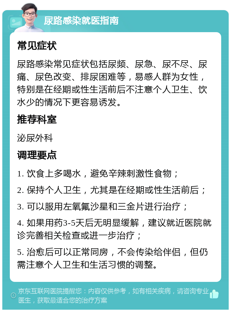 尿路感染就医指南 常见症状 尿路感染常见症状包括尿频、尿急、尿不尽、尿痛、尿色改变、排尿困难等，易感人群为女性，特别是在经期或性生活前后不注意个人卫生、饮水少的情况下更容易诱发。 推荐科室 泌尿外科 调理要点 1. 饮食上多喝水，避免辛辣刺激性食物； 2. 保持个人卫生，尤其是在经期或性生活前后； 3. 可以服用左氧氟沙星和三金片进行治疗； 4. 如果用药3-5天后无明显缓解，建议就近医院就诊完善相关检查或进一步治疗； 5. 治愈后可以正常同房，不会传染给伴侣，但仍需注意个人卫生和生活习惯的调整。