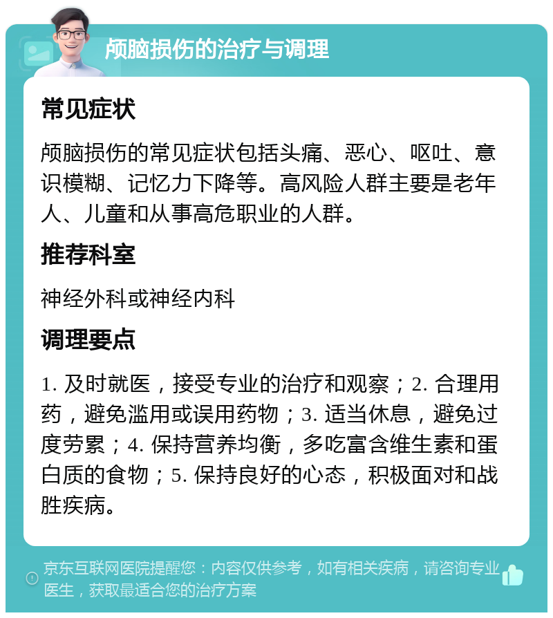 颅脑损伤的治疗与调理 常见症状 颅脑损伤的常见症状包括头痛、恶心、呕吐、意识模糊、记忆力下降等。高风险人群主要是老年人、儿童和从事高危职业的人群。 推荐科室 神经外科或神经内科 调理要点 1. 及时就医，接受专业的治疗和观察；2. 合理用药，避免滥用或误用药物；3. 适当休息，避免过度劳累；4. 保持营养均衡，多吃富含维生素和蛋白质的食物；5. 保持良好的心态，积极面对和战胜疾病。