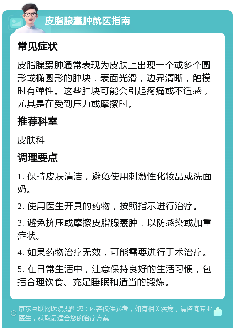 皮脂腺囊肿就医指南 常见症状 皮脂腺囊肿通常表现为皮肤上出现一个或多个圆形或椭圆形的肿块，表面光滑，边界清晰，触摸时有弹性。这些肿块可能会引起疼痛或不适感，尤其是在受到压力或摩擦时。 推荐科室 皮肤科 调理要点 1. 保持皮肤清洁，避免使用刺激性化妆品或洗面奶。 2. 使用医生开具的药物，按照指示进行治疗。 3. 避免挤压或摩擦皮脂腺囊肿，以防感染或加重症状。 4. 如果药物治疗无效，可能需要进行手术治疗。 5. 在日常生活中，注意保持良好的生活习惯，包括合理饮食、充足睡眠和适当的锻炼。