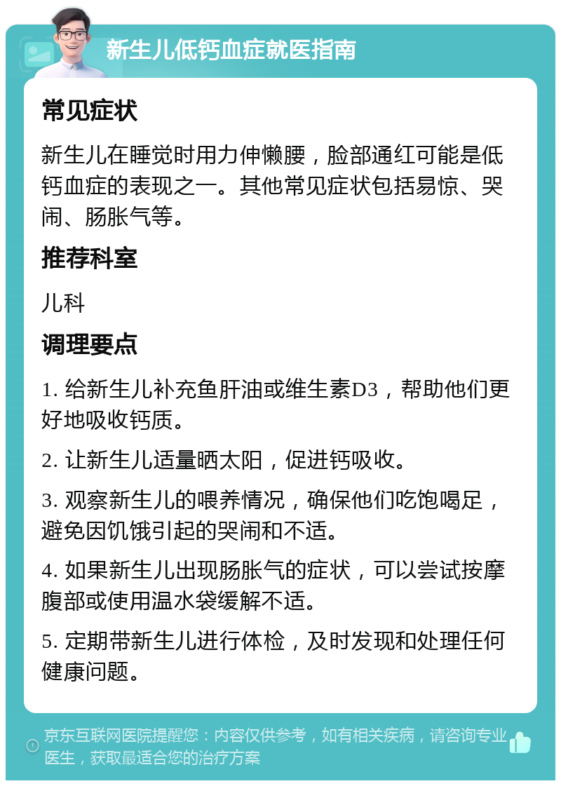 新生儿低钙血症就医指南 常见症状 新生儿在睡觉时用力伸懒腰，脸部通红可能是低钙血症的表现之一。其他常见症状包括易惊、哭闹、肠胀气等。 推荐科室 儿科 调理要点 1. 给新生儿补充鱼肝油或维生素D3，帮助他们更好地吸收钙质。 2. 让新生儿适量晒太阳，促进钙吸收。 3. 观察新生儿的喂养情况，确保他们吃饱喝足，避免因饥饿引起的哭闹和不适。 4. 如果新生儿出现肠胀气的症状，可以尝试按摩腹部或使用温水袋缓解不适。 5. 定期带新生儿进行体检，及时发现和处理任何健康问题。