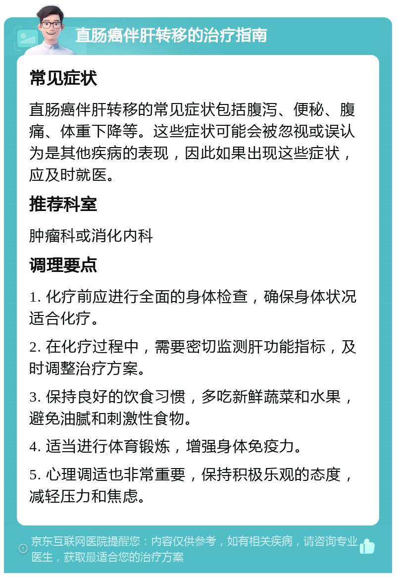 直肠癌伴肝转移的治疗指南 常见症状 直肠癌伴肝转移的常见症状包括腹泻、便秘、腹痛、体重下降等。这些症状可能会被忽视或误认为是其他疾病的表现，因此如果出现这些症状，应及时就医。 推荐科室 肿瘤科或消化内科 调理要点 1. 化疗前应进行全面的身体检查，确保身体状况适合化疗。 2. 在化疗过程中，需要密切监测肝功能指标，及时调整治疗方案。 3. 保持良好的饮食习惯，多吃新鲜蔬菜和水果，避免油腻和刺激性食物。 4. 适当进行体育锻炼，增强身体免疫力。 5. 心理调适也非常重要，保持积极乐观的态度，减轻压力和焦虑。