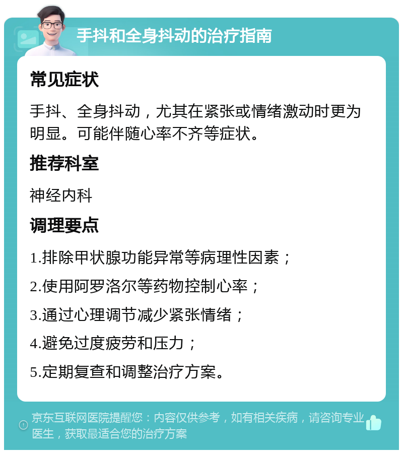 手抖和全身抖动的治疗指南 常见症状 手抖、全身抖动，尤其在紧张或情绪激动时更为明显。可能伴随心率不齐等症状。 推荐科室 神经内科 调理要点 1.排除甲状腺功能异常等病理性因素； 2.使用阿罗洛尔等药物控制心率； 3.通过心理调节减少紧张情绪； 4.避免过度疲劳和压力； 5.定期复查和调整治疗方案。