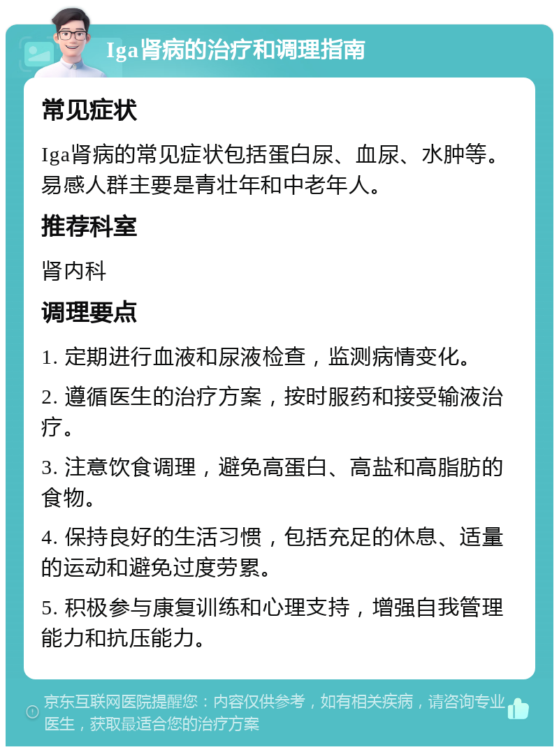 Iga肾病的治疗和调理指南 常见症状 Iga肾病的常见症状包括蛋白尿、血尿、水肿等。易感人群主要是青壮年和中老年人。 推荐科室 肾内科 调理要点 1. 定期进行血液和尿液检查，监测病情变化。 2. 遵循医生的治疗方案，按时服药和接受输液治疗。 3. 注意饮食调理，避免高蛋白、高盐和高脂肪的食物。 4. 保持良好的生活习惯，包括充足的休息、适量的运动和避免过度劳累。 5. 积极参与康复训练和心理支持，增强自我管理能力和抗压能力。