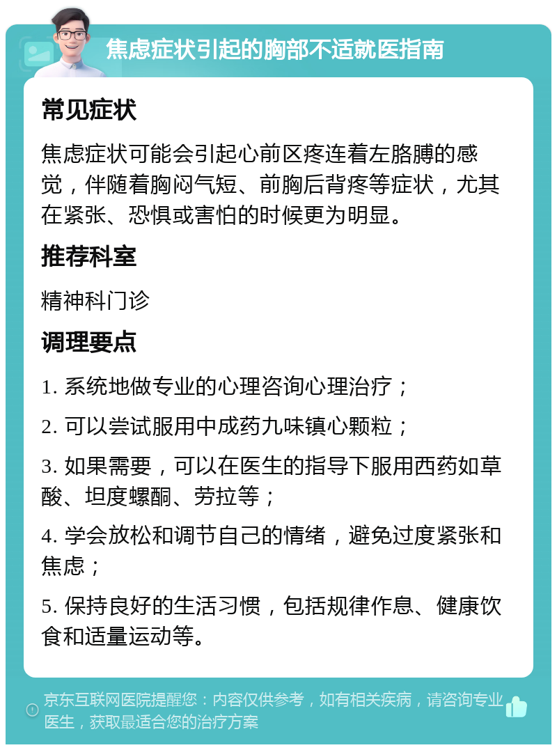 焦虑症状引起的胸部不适就医指南 常见症状 焦虑症状可能会引起心前区疼连着左胳膊的感觉，伴随着胸闷气短、前胸后背疼等症状，尤其在紧张、恐惧或害怕的时候更为明显。 推荐科室 精神科门诊 调理要点 1. 系统地做专业的心理咨询心理治疗； 2. 可以尝试服用中成药九味镇心颗粒； 3. 如果需要，可以在医生的指导下服用西药如草酸、坦度螺酮、劳拉等； 4. 学会放松和调节自己的情绪，避免过度紧张和焦虑； 5. 保持良好的生活习惯，包括规律作息、健康饮食和适量运动等。