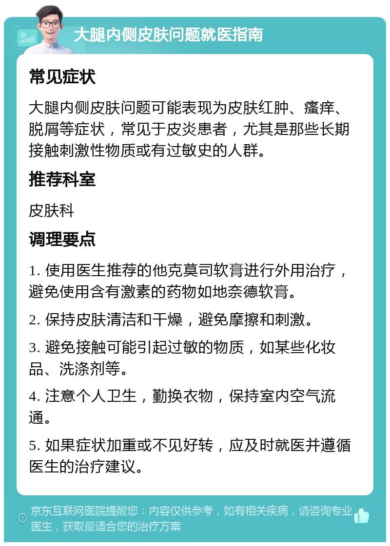 大腿内侧皮肤问题就医指南 常见症状 大腿内侧皮肤问题可能表现为皮肤红肿、瘙痒、脱屑等症状，常见于皮炎患者，尤其是那些长期接触刺激性物质或有过敏史的人群。 推荐科室 皮肤科 调理要点 1. 使用医生推荐的他克莫司软膏进行外用治疗，避免使用含有激素的药物如地奈德软膏。 2. 保持皮肤清洁和干燥，避免摩擦和刺激。 3. 避免接触可能引起过敏的物质，如某些化妆品、洗涤剂等。 4. 注意个人卫生，勤换衣物，保持室内空气流通。 5. 如果症状加重或不见好转，应及时就医并遵循医生的治疗建议。