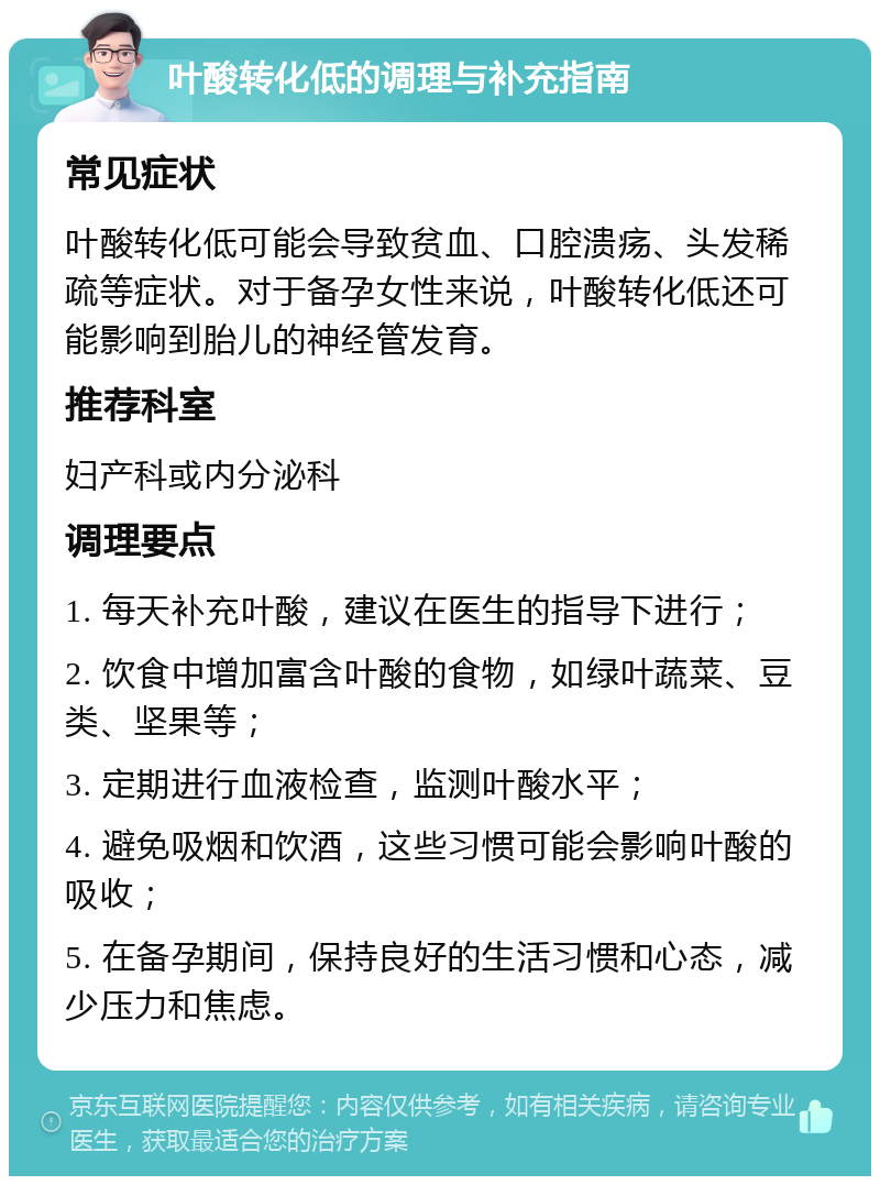 叶酸转化低的调理与补充指南 常见症状 叶酸转化低可能会导致贫血、口腔溃疡、头发稀疏等症状。对于备孕女性来说，叶酸转化低还可能影响到胎儿的神经管发育。 推荐科室 妇产科或内分泌科 调理要点 1. 每天补充叶酸，建议在医生的指导下进行； 2. 饮食中增加富含叶酸的食物，如绿叶蔬菜、豆类、坚果等； 3. 定期进行血液检查，监测叶酸水平； 4. 避免吸烟和饮酒，这些习惯可能会影响叶酸的吸收； 5. 在备孕期间，保持良好的生活习惯和心态，减少压力和焦虑。