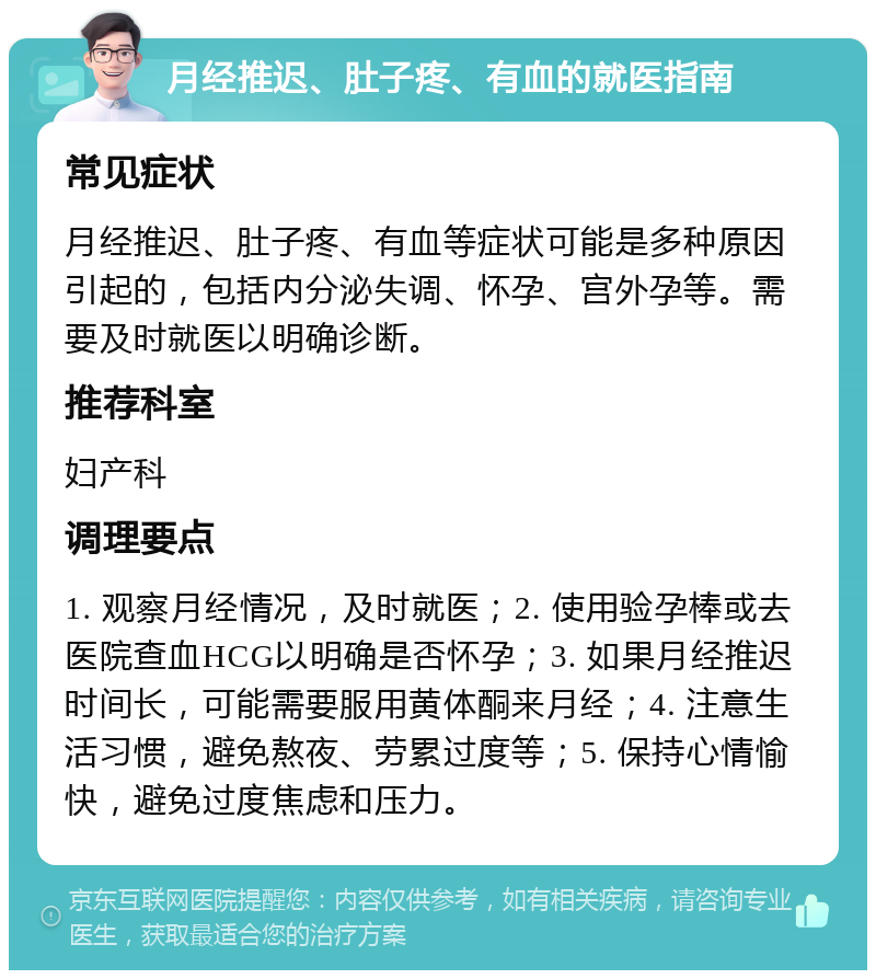 月经推迟、肚子疼、有血的就医指南 常见症状 月经推迟、肚子疼、有血等症状可能是多种原因引起的，包括内分泌失调、怀孕、宫外孕等。需要及时就医以明确诊断。 推荐科室 妇产科 调理要点 1. 观察月经情况，及时就医；2. 使用验孕棒或去医院查血HCG以明确是否怀孕；3. 如果月经推迟时间长，可能需要服用黄体酮来月经；4. 注意生活习惯，避免熬夜、劳累过度等；5. 保持心情愉快，避免过度焦虑和压力。