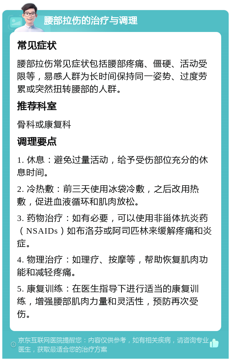 腰部拉伤的治疗与调理 常见症状 腰部拉伤常见症状包括腰部疼痛、僵硬、活动受限等，易感人群为长时间保持同一姿势、过度劳累或突然扭转腰部的人群。 推荐科室 骨科或康复科 调理要点 1. 休息：避免过量活动，给予受伤部位充分的休息时间。 2. 冷热敷：前三天使用冰袋冷敷，之后改用热敷，促进血液循环和肌肉放松。 3. 药物治疗：如有必要，可以使用非甾体抗炎药（NSAIDs）如布洛芬或阿司匹林来缓解疼痛和炎症。 4. 物理治疗：如理疗、按摩等，帮助恢复肌肉功能和减轻疼痛。 5. 康复训练：在医生指导下进行适当的康复训练，增强腰部肌肉力量和灵活性，预防再次受伤。