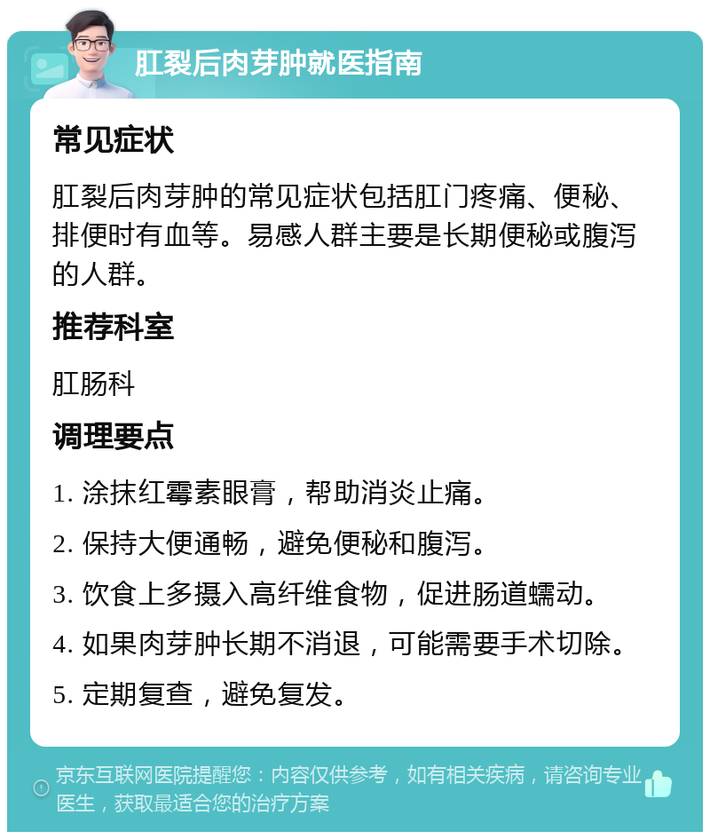 肛裂后肉芽肿就医指南 常见症状 肛裂后肉芽肿的常见症状包括肛门疼痛、便秘、排便时有血等。易感人群主要是长期便秘或腹泻的人群。 推荐科室 肛肠科 调理要点 1. 涂抹红霉素眼膏，帮助消炎止痛。 2. 保持大便通畅，避免便秘和腹泻。 3. 饮食上多摄入高纤维食物，促进肠道蠕动。 4. 如果肉芽肿长期不消退，可能需要手术切除。 5. 定期复查，避免复发。