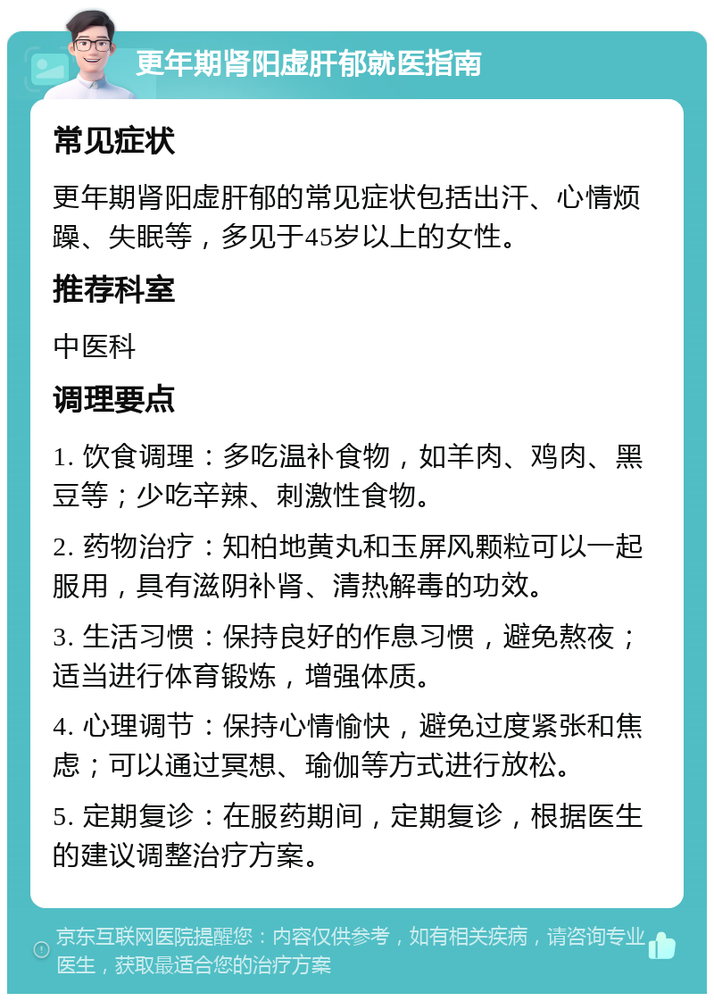 更年期肾阳虚肝郁就医指南 常见症状 更年期肾阳虚肝郁的常见症状包括出汗、心情烦躁、失眠等，多见于45岁以上的女性。 推荐科室 中医科 调理要点 1. 饮食调理：多吃温补食物，如羊肉、鸡肉、黑豆等；少吃辛辣、刺激性食物。 2. 药物治疗：知柏地黄丸和玉屏风颗粒可以一起服用，具有滋阴补肾、清热解毒的功效。 3. 生活习惯：保持良好的作息习惯，避免熬夜；适当进行体育锻炼，增强体质。 4. 心理调节：保持心情愉快，避免过度紧张和焦虑；可以通过冥想、瑜伽等方式进行放松。 5. 定期复诊：在服药期间，定期复诊，根据医生的建议调整治疗方案。