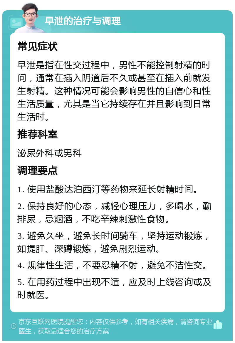 早泄的治疗与调理 常见症状 早泄是指在性交过程中，男性不能控制射精的时间，通常在插入阴道后不久或甚至在插入前就发生射精。这种情况可能会影响男性的自信心和性生活质量，尤其是当它持续存在并且影响到日常生活时。 推荐科室 泌尿外科或男科 调理要点 1. 使用盐酸达泊西汀等药物来延长射精时间。 2. 保持良好的心态，减轻心理压力，多喝水，勤排尿，忌烟酒，不吃辛辣刺激性食物。 3. 避免久坐，避免长时间骑车，坚持运动锻炼，如提肛、深蹲锻炼，避免剧烈运动。 4. 规律性生活，不要忍精不射，避免不洁性交。 5. 在用药过程中出现不适，应及时上线咨询或及时就医。