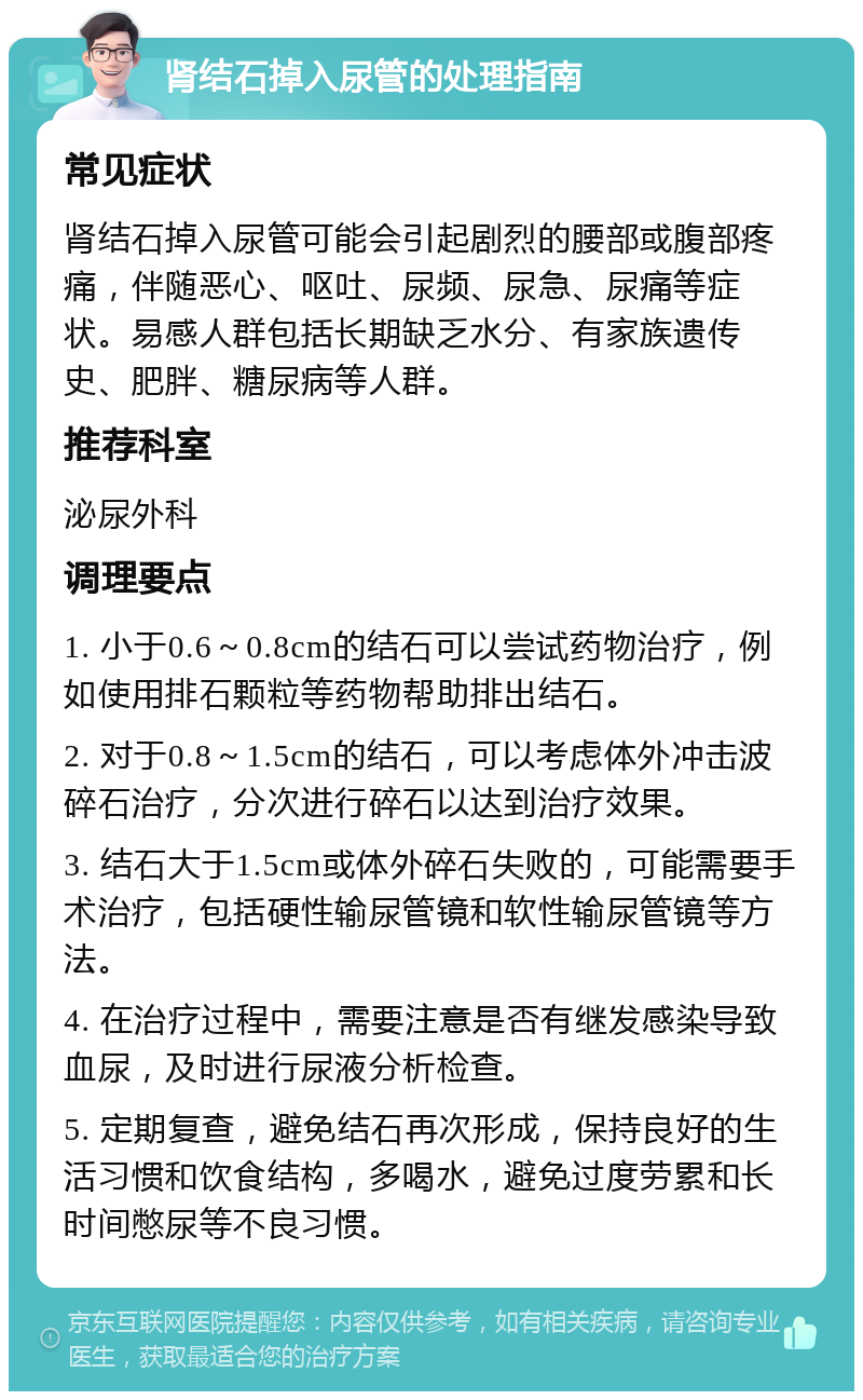 肾结石掉入尿管的处理指南 常见症状 肾结石掉入尿管可能会引起剧烈的腰部或腹部疼痛，伴随恶心、呕吐、尿频、尿急、尿痛等症状。易感人群包括长期缺乏水分、有家族遗传史、肥胖、糖尿病等人群。 推荐科室 泌尿外科 调理要点 1. 小于0.6～0.8cm的结石可以尝试药物治疗，例如使用排石颗粒等药物帮助排出结石。 2. 对于0.8～1.5cm的结石，可以考虑体外冲击波碎石治疗，分次进行碎石以达到治疗效果。 3. 结石大于1.5cm或体外碎石失败的，可能需要手术治疗，包括硬性输尿管镜和软性输尿管镜等方法。 4. 在治疗过程中，需要注意是否有继发感染导致血尿，及时进行尿液分析检查。 5. 定期复查，避免结石再次形成，保持良好的生活习惯和饮食结构，多喝水，避免过度劳累和长时间憋尿等不良习惯。