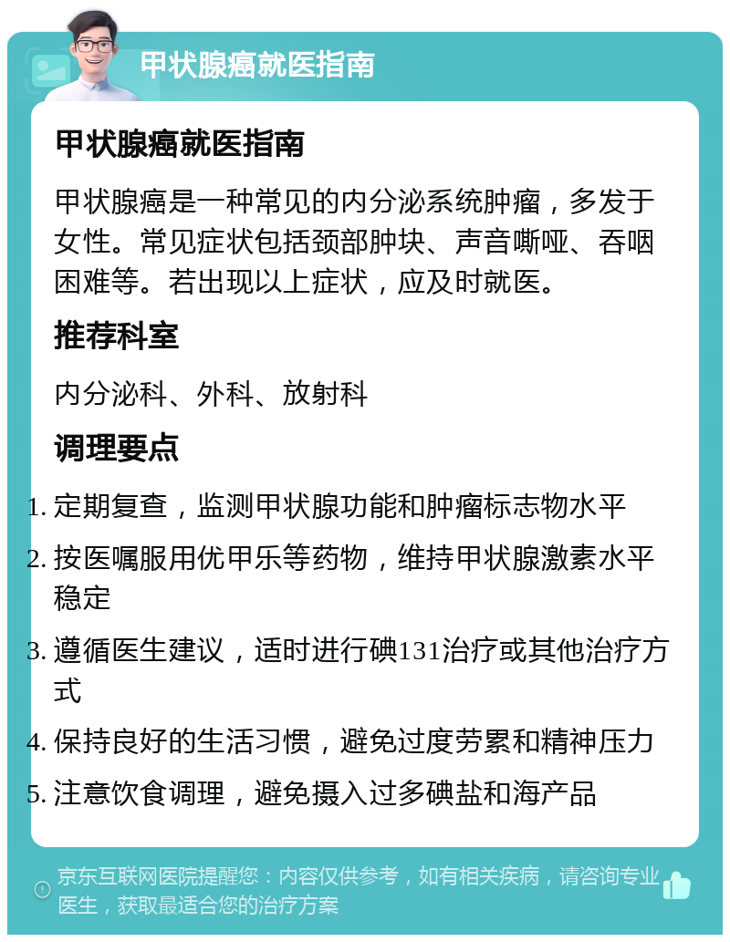 甲状腺癌就医指南 甲状腺癌就医指南 甲状腺癌是一种常见的内分泌系统肿瘤，多发于女性。常见症状包括颈部肿块、声音嘶哑、吞咽困难等。若出现以上症状，应及时就医。 推荐科室 内分泌科、外科、放射科 调理要点 定期复查，监测甲状腺功能和肿瘤标志物水平 按医嘱服用优甲乐等药物，维持甲状腺激素水平稳定 遵循医生建议，适时进行碘131治疗或其他治疗方式 保持良好的生活习惯，避免过度劳累和精神压力 注意饮食调理，避免摄入过多碘盐和海产品