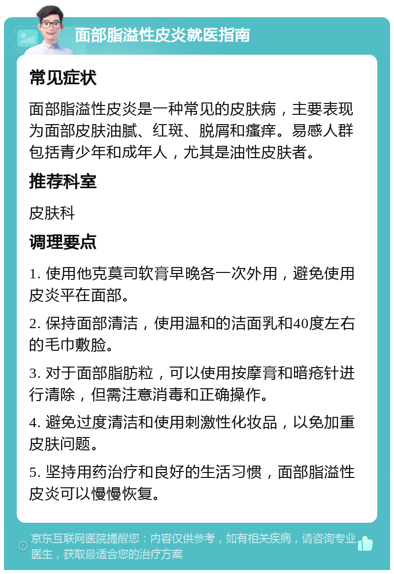 面部脂溢性皮炎就医指南 常见症状 面部脂溢性皮炎是一种常见的皮肤病，主要表现为面部皮肤油腻、红斑、脱屑和瘙痒。易感人群包括青少年和成年人，尤其是油性皮肤者。 推荐科室 皮肤科 调理要点 1. 使用他克莫司软膏早晚各一次外用，避免使用皮炎平在面部。 2. 保持面部清洁，使用温和的洁面乳和40度左右的毛巾敷脸。 3. 对于面部脂肪粒，可以使用按摩膏和暗疮针进行清除，但需注意消毒和正确操作。 4. 避免过度清洁和使用刺激性化妆品，以免加重皮肤问题。 5. 坚持用药治疗和良好的生活习惯，面部脂溢性皮炎可以慢慢恢复。