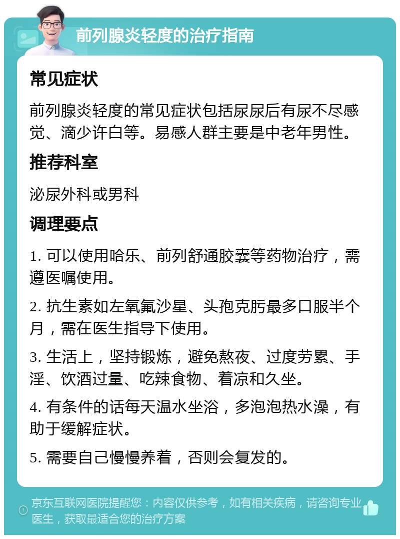 前列腺炎轻度的治疗指南 常见症状 前列腺炎轻度的常见症状包括尿尿后有尿不尽感觉、滴少许白等。易感人群主要是中老年男性。 推荐科室 泌尿外科或男科 调理要点 1. 可以使用哈乐、前列舒通胶囊等药物治疗，需遵医嘱使用。 2. 抗生素如左氧氟沙星、头孢克肟最多口服半个月，需在医生指导下使用。 3. 生活上，坚持锻炼，避免熬夜、过度劳累、手淫、饮酒过量、吃辣食物、着凉和久坐。 4. 有条件的话每天温水坐浴，多泡泡热水澡，有助于缓解症状。 5. 需要自己慢慢养着，否则会复发的。