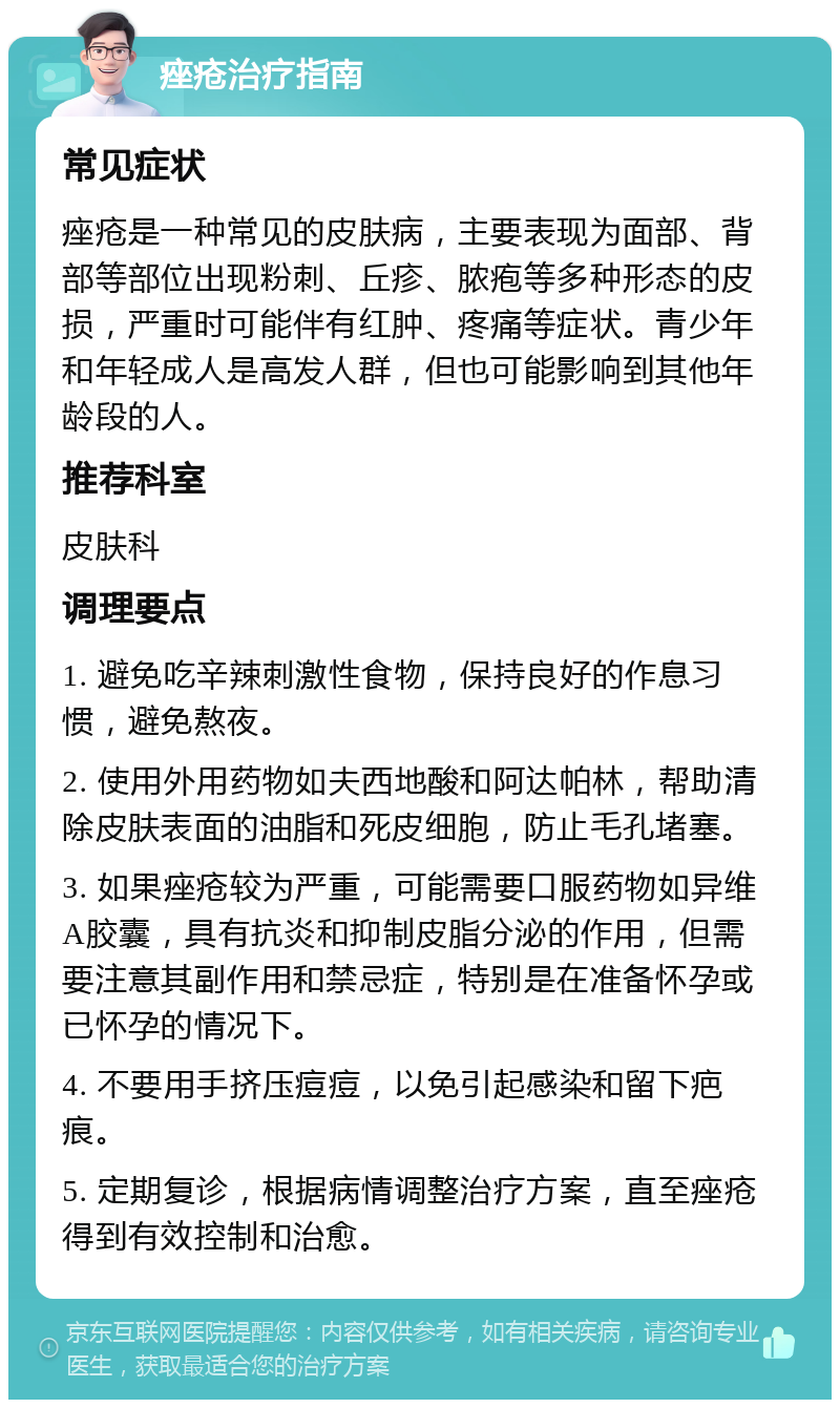 痤疮治疗指南 常见症状 痤疮是一种常见的皮肤病，主要表现为面部、背部等部位出现粉刺、丘疹、脓疱等多种形态的皮损，严重时可能伴有红肿、疼痛等症状。青少年和年轻成人是高发人群，但也可能影响到其他年龄段的人。 推荐科室 皮肤科 调理要点 1. 避免吃辛辣刺激性食物，保持良好的作息习惯，避免熬夜。 2. 使用外用药物如夫西地酸和阿达帕林，帮助清除皮肤表面的油脂和死皮细胞，防止毛孔堵塞。 3. 如果痤疮较为严重，可能需要口服药物如异维A胶囊，具有抗炎和抑制皮脂分泌的作用，但需要注意其副作用和禁忌症，特别是在准备怀孕或已怀孕的情况下。 4. 不要用手挤压痘痘，以免引起感染和留下疤痕。 5. 定期复诊，根据病情调整治疗方案，直至痤疮得到有效控制和治愈。