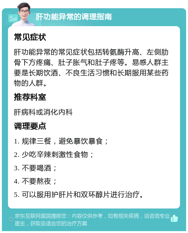 肝功能异常的调理指南 常见症状 肝功能异常的常见症状包括转氨酶升高、左侧肋骨下方疼痛、肚子胀气和肚子疼等。易感人群主要是长期饮酒、不良生活习惯和长期服用某些药物的人群。 推荐科室 肝病科或消化内科 调理要点 1. 规律三餐，避免暴饮暴食； 2. 少吃辛辣刺激性食物； 3. 不要喝酒； 4. 不要熬夜； 5. 可以服用护肝片和双环醇片进行治疗。