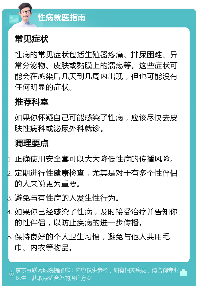 性病就医指南 常见症状 性病的常见症状包括生殖器疼痛、排尿困难、异常分泌物、皮肤或黏膜上的溃疡等。这些症状可能会在感染后几天到几周内出现，但也可能没有任何明显的症状。 推荐科室 如果你怀疑自己可能感染了性病，应该尽快去皮肤性病科或泌尿外科就诊。 调理要点 正确使用安全套可以大大降低性病的传播风险。 定期进行性健康检查，尤其是对于有多个性伴侣的人来说更为重要。 避免与有性病的人发生性行为。 如果你已经感染了性病，及时接受治疗并告知你的性伴侣，以防止疾病的进一步传播。 保持良好的个人卫生习惯，避免与他人共用毛巾、内衣等物品。