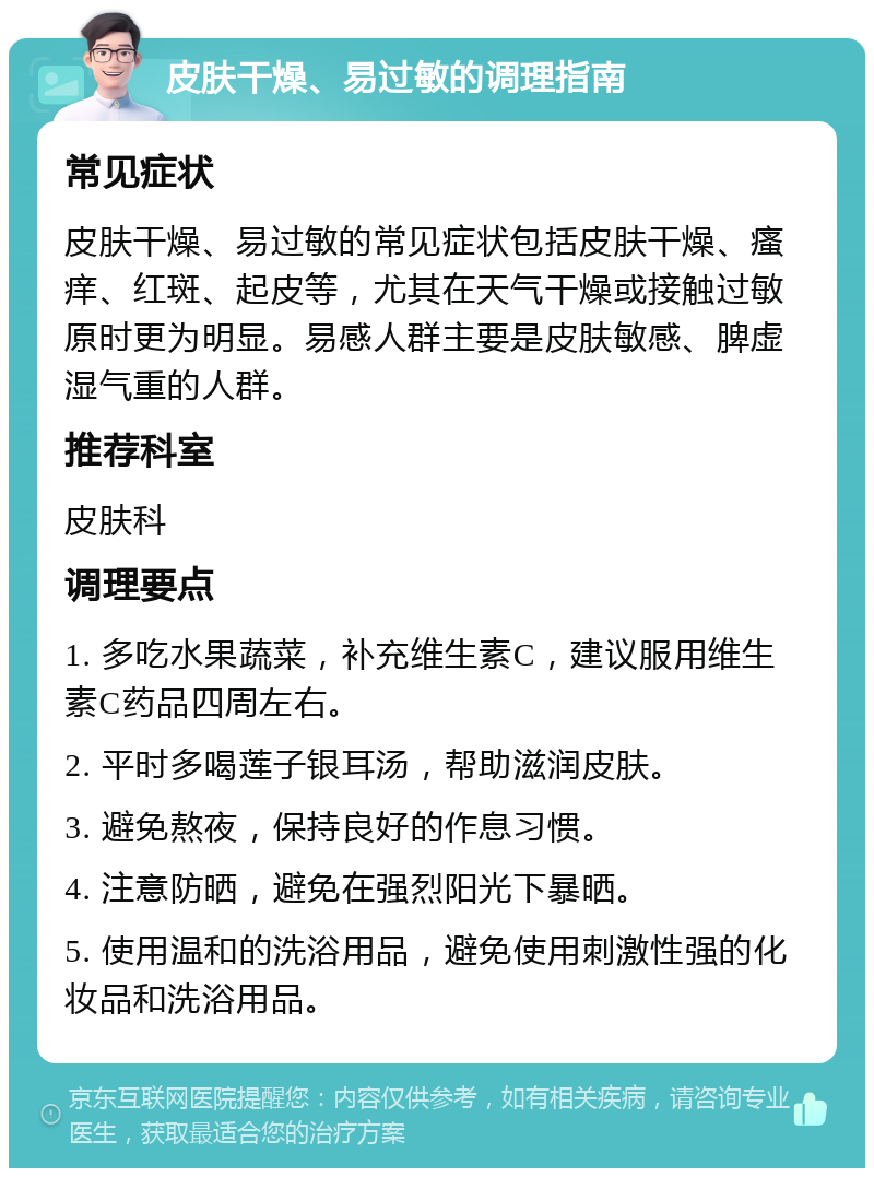 皮肤干燥、易过敏的调理指南 常见症状 皮肤干燥、易过敏的常见症状包括皮肤干燥、瘙痒、红斑、起皮等，尤其在天气干燥或接触过敏原时更为明显。易感人群主要是皮肤敏感、脾虚湿气重的人群。 推荐科室 皮肤科 调理要点 1. 多吃水果蔬菜，补充维生素C，建议服用维生素C药品四周左右。 2. 平时多喝莲子银耳汤，帮助滋润皮肤。 3. 避免熬夜，保持良好的作息习惯。 4. 注意防晒，避免在强烈阳光下暴晒。 5. 使用温和的洗浴用品，避免使用刺激性强的化妆品和洗浴用品。