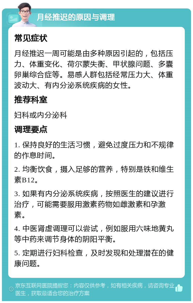 月经推迟的原因与调理 常见症状 月经推迟一周可能是由多种原因引起的，包括压力、体重变化、荷尔蒙失衡、甲状腺问题、多囊卵巢综合症等。易感人群包括经常压力大、体重波动大、有内分泌系统疾病的女性。 推荐科室 妇科或内分泌科 调理要点 1. 保持良好的生活习惯，避免过度压力和不规律的作息时间。 2. 均衡饮食，摄入足够的营养，特别是铁和维生素B12。 3. 如果有内分泌系统疾病，按照医生的建议进行治疗，可能需要服用激素药物如雌激素和孕激素。 4. 中医肾虚调理可以尝试，例如服用六味地黄丸等中药来调节身体的阴阳平衡。 5. 定期进行妇科检查，及时发现和处理潜在的健康问题。