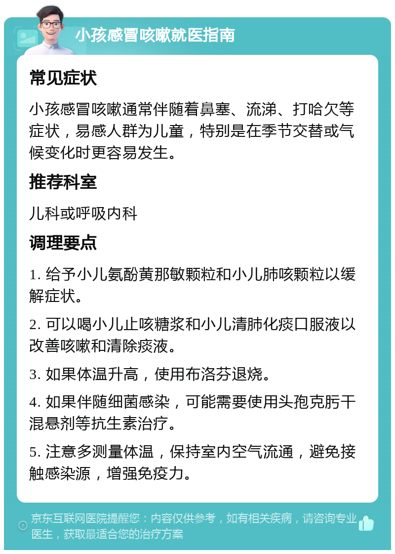 小孩感冒咳嗽就医指南 常见症状 小孩感冒咳嗽通常伴随着鼻塞、流涕、打哈欠等症状，易感人群为儿童，特别是在季节交替或气候变化时更容易发生。 推荐科室 儿科或呼吸内科 调理要点 1. 给予小儿氨酚黄那敏颗粒和小儿肺咳颗粒以缓解症状。 2. 可以喝小儿止咳糖浆和小儿清肺化痰口服液以改善咳嗽和清除痰液。 3. 如果体温升高，使用布洛芬退烧。 4. 如果伴随细菌感染，可能需要使用头孢克肟干混悬剂等抗生素治疗。 5. 注意多测量体温，保持室内空气流通，避免接触感染源，增强免疫力。