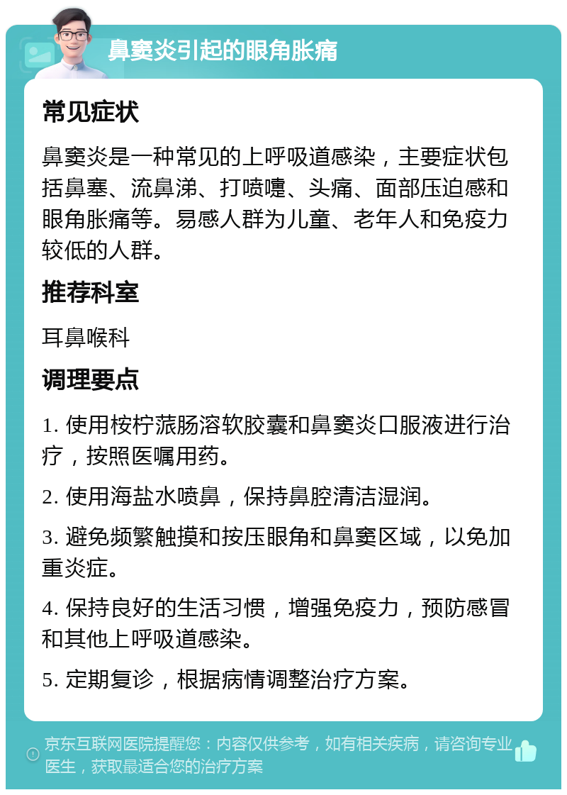 鼻窦炎引起的眼角胀痛 常见症状 鼻窦炎是一种常见的上呼吸道感染，主要症状包括鼻塞、流鼻涕、打喷嚏、头痛、面部压迫感和眼角胀痛等。易感人群为儿童、老年人和免疫力较低的人群。 推荐科室 耳鼻喉科 调理要点 1. 使用桉柠蒎肠溶软胶囊和鼻窦炎口服液进行治疗，按照医嘱用药。 2. 使用海盐水喷鼻，保持鼻腔清洁湿润。 3. 避免频繁触摸和按压眼角和鼻窦区域，以免加重炎症。 4. 保持良好的生活习惯，增强免疫力，预防感冒和其他上呼吸道感染。 5. 定期复诊，根据病情调整治疗方案。