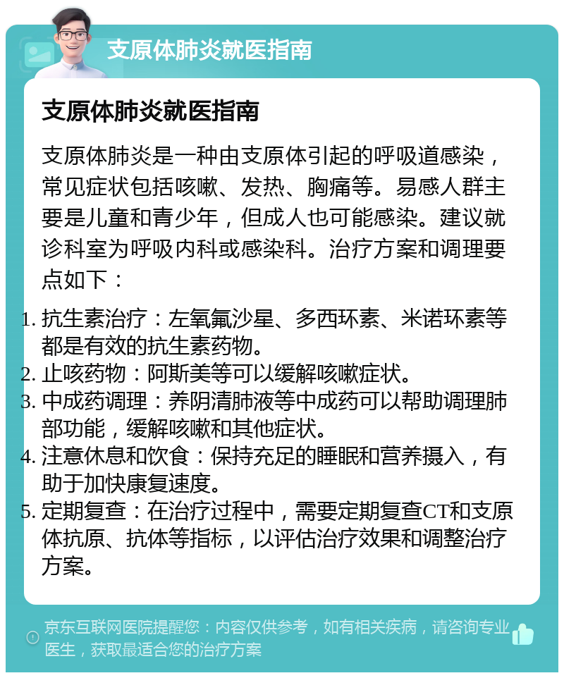 支原体肺炎就医指南 支原体肺炎就医指南 支原体肺炎是一种由支原体引起的呼吸道感染，常见症状包括咳嗽、发热、胸痛等。易感人群主要是儿童和青少年，但成人也可能感染。建议就诊科室为呼吸内科或感染科。治疗方案和调理要点如下： 抗生素治疗：左氧氟沙星、多西环素、米诺环素等都是有效的抗生素药物。 止咳药物：阿斯美等可以缓解咳嗽症状。 中成药调理：养阴清肺液等中成药可以帮助调理肺部功能，缓解咳嗽和其他症状。 注意休息和饮食：保持充足的睡眠和营养摄入，有助于加快康复速度。 定期复查：在治疗过程中，需要定期复查CT和支原体抗原、抗体等指标，以评估治疗效果和调整治疗方案。