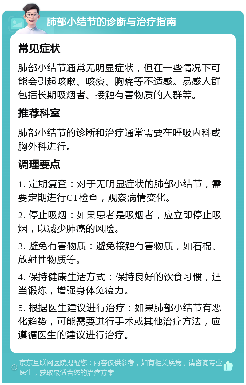 肺部小结节的诊断与治疗指南 常见症状 肺部小结节通常无明显症状，但在一些情况下可能会引起咳嗽、咳痰、胸痛等不适感。易感人群包括长期吸烟者、接触有害物质的人群等。 推荐科室 肺部小结节的诊断和治疗通常需要在呼吸内科或胸外科进行。 调理要点 1. 定期复查：对于无明显症状的肺部小结节，需要定期进行CT检查，观察病情变化。 2. 停止吸烟：如果患者是吸烟者，应立即停止吸烟，以减少肺癌的风险。 3. 避免有害物质：避免接触有害物质，如石棉、放射性物质等。 4. 保持健康生活方式：保持良好的饮食习惯，适当锻炼，增强身体免疫力。 5. 根据医生建议进行治疗：如果肺部小结节有恶化趋势，可能需要进行手术或其他治疗方法，应遵循医生的建议进行治疗。