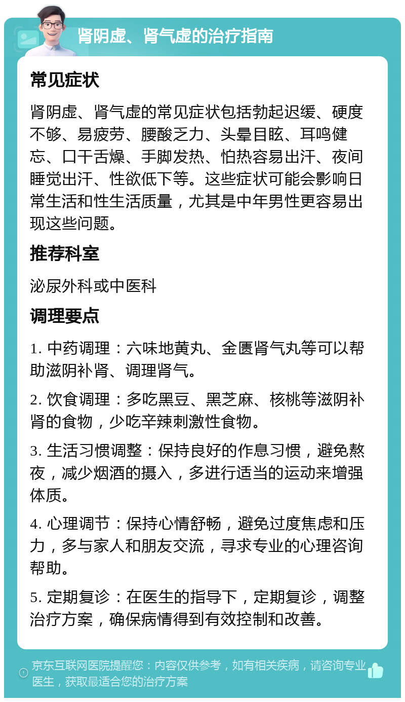 肾阴虚、肾气虚的治疗指南 常见症状 肾阴虚、肾气虚的常见症状包括勃起迟缓、硬度不够、易疲劳、腰酸乏力、头晕目眩、耳鸣健忘、口干舌燥、手脚发热、怕热容易出汗、夜间睡觉出汗、性欲低下等。这些症状可能会影响日常生活和性生活质量，尤其是中年男性更容易出现这些问题。 推荐科室 泌尿外科或中医科 调理要点 1. 中药调理：六味地黄丸、金匮肾气丸等可以帮助滋阴补肾、调理肾气。 2. 饮食调理：多吃黑豆、黑芝麻、核桃等滋阴补肾的食物，少吃辛辣刺激性食物。 3. 生活习惯调整：保持良好的作息习惯，避免熬夜，减少烟酒的摄入，多进行适当的运动来增强体质。 4. 心理调节：保持心情舒畅，避免过度焦虑和压力，多与家人和朋友交流，寻求专业的心理咨询帮助。 5. 定期复诊：在医生的指导下，定期复诊，调整治疗方案，确保病情得到有效控制和改善。