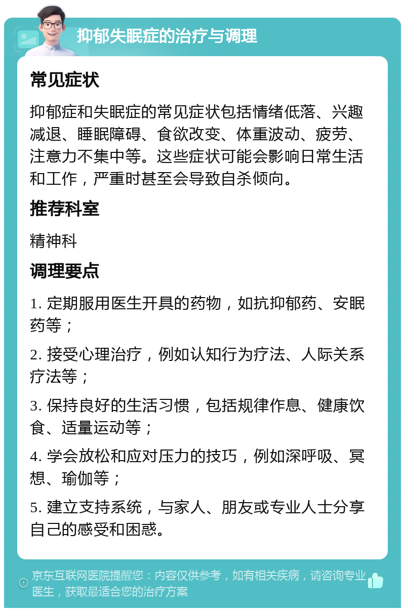 抑郁失眠症的治疗与调理 常见症状 抑郁症和失眠症的常见症状包括情绪低落、兴趣减退、睡眠障碍、食欲改变、体重波动、疲劳、注意力不集中等。这些症状可能会影响日常生活和工作，严重时甚至会导致自杀倾向。 推荐科室 精神科 调理要点 1. 定期服用医生开具的药物，如抗抑郁药、安眠药等； 2. 接受心理治疗，例如认知行为疗法、人际关系疗法等； 3. 保持良好的生活习惯，包括规律作息、健康饮食、适量运动等； 4. 学会放松和应对压力的技巧，例如深呼吸、冥想、瑜伽等； 5. 建立支持系统，与家人、朋友或专业人士分享自己的感受和困惑。