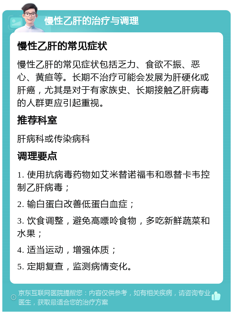 慢性乙肝的治疗与调理 慢性乙肝的常见症状 慢性乙肝的常见症状包括乏力、食欲不振、恶心、黄疸等。长期不治疗可能会发展为肝硬化或肝癌，尤其是对于有家族史、长期接触乙肝病毒的人群更应引起重视。 推荐科室 肝病科或传染病科 调理要点 1. 使用抗病毒药物如艾米替诺福韦和恩替卡韦控制乙肝病毒； 2. 输白蛋白改善低蛋白血症； 3. 饮食调整，避免高嘌呤食物，多吃新鲜蔬菜和水果； 4. 适当运动，增强体质； 5. 定期复查，监测病情变化。