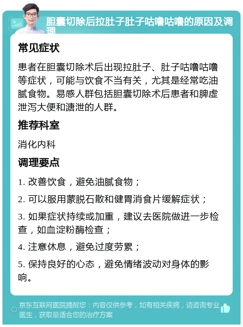 胆囊切除后拉肚子肚子咕噜咕噜的原因及调理 常见症状 患者在胆囊切除术后出现拉肚子、肚子咕噜咕噜等症状，可能与饮食不当有关，尤其是经常吃油腻食物。易感人群包括胆囊切除术后患者和脾虚泄泻大便和溏泄的人群。 推荐科室 消化内科 调理要点 1. 改善饮食，避免油腻食物； 2. 可以服用蒙脱石散和健胃消食片缓解症状； 3. 如果症状持续或加重，建议去医院做进一步检查，如血淀粉酶检查； 4. 注意休息，避免过度劳累； 5. 保持良好的心态，避免情绪波动对身体的影响。