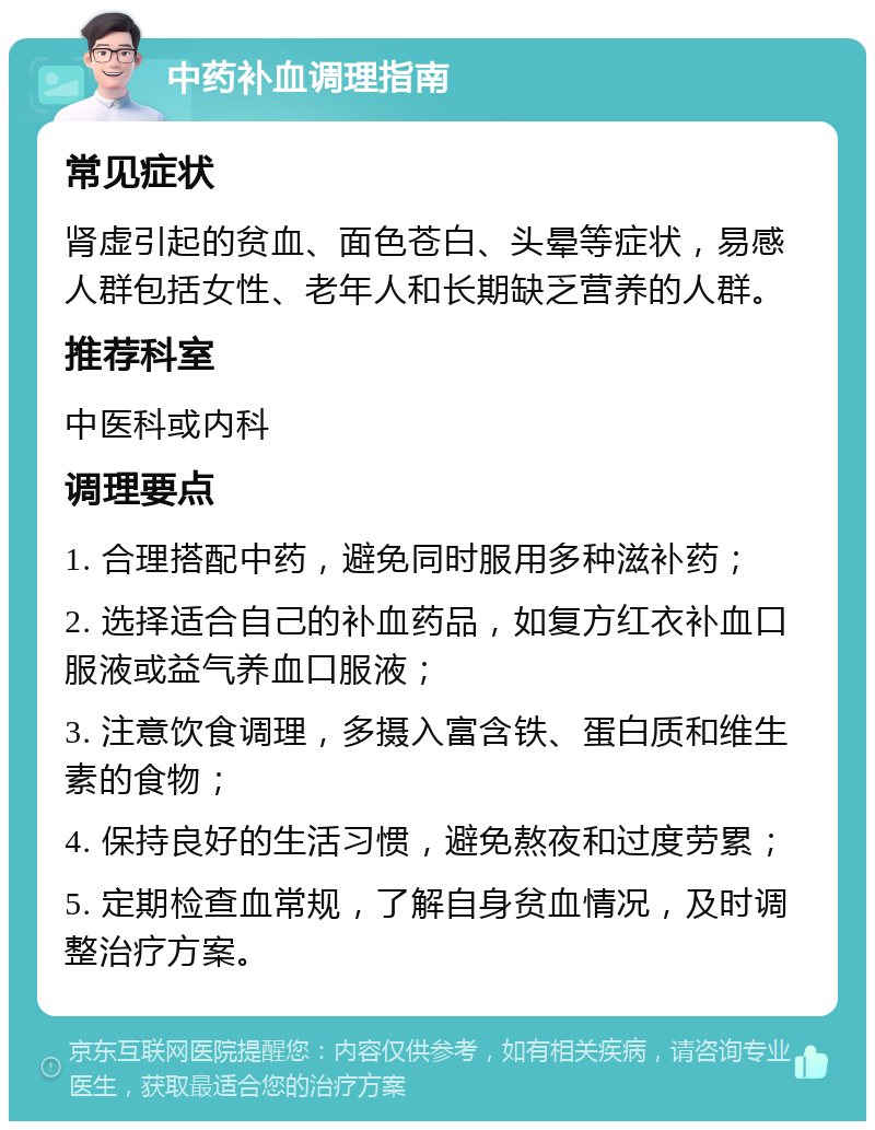 中药补血调理指南 常见症状 肾虚引起的贫血、面色苍白、头晕等症状，易感人群包括女性、老年人和长期缺乏营养的人群。 推荐科室 中医科或内科 调理要点 1. 合理搭配中药，避免同时服用多种滋补药； 2. 选择适合自己的补血药品，如复方红衣补血口服液或益气养血口服液； 3. 注意饮食调理，多摄入富含铁、蛋白质和维生素的食物； 4. 保持良好的生活习惯，避免熬夜和过度劳累； 5. 定期检查血常规，了解自身贫血情况，及时调整治疗方案。