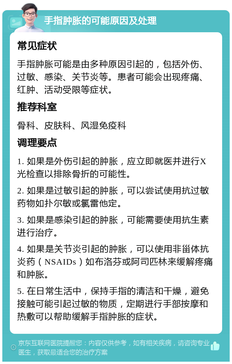 手指肿胀的可能原因及处理 常见症状 手指肿胀可能是由多种原因引起的，包括外伤、过敏、感染、关节炎等。患者可能会出现疼痛、红肿、活动受限等症状。 推荐科室 骨科、皮肤科、风湿免疫科 调理要点 1. 如果是外伤引起的肿胀，应立即就医并进行X光检查以排除骨折的可能性。 2. 如果是过敏引起的肿胀，可以尝试使用抗过敏药物如扑尔敏或氯雷他定。 3. 如果是感染引起的肿胀，可能需要使用抗生素进行治疗。 4. 如果是关节炎引起的肿胀，可以使用非甾体抗炎药（NSAIDs）如布洛芬或阿司匹林来缓解疼痛和肿胀。 5. 在日常生活中，保持手指的清洁和干燥，避免接触可能引起过敏的物质，定期进行手部按摩和热敷可以帮助缓解手指肿胀的症状。